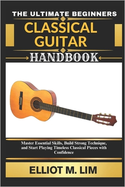 The Ultimate Beginners Classical Guitar Handbook: Master Essential Skills, Build Strong Technique, and Start Playing Timeless Classical Pieces with Co by Elliot M. Lim