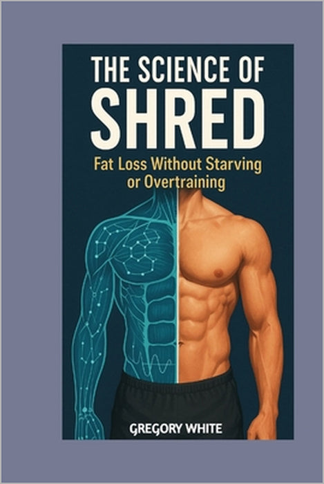 The Science of Shred: Fat Loss Without Starving or Overtraining: Burn Fat Smarter with Proven Techniques by Gregory White
