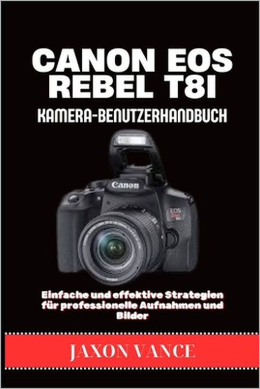 CANON EOS REBEL T8i KAMERA-BENUTZERHANDBUCH: Einfache und effektive Strategien für professionelle Aufnahmen und Bilder by Jaxon Vance