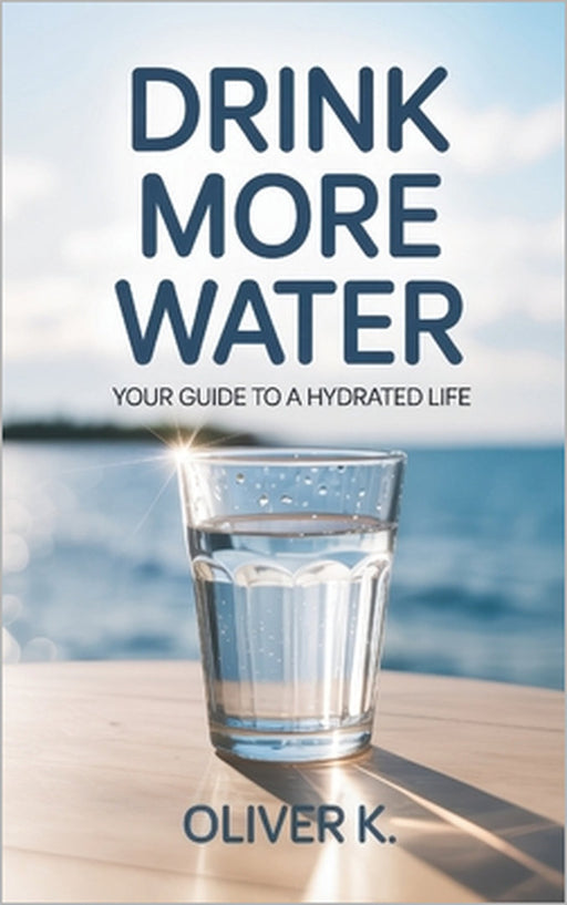 Drink More Water: Your Guide to a Hydrated Life. Improve Your Mental and Physical Wellbeing with Simple, Sustainable Hydration Habits That Fit Your Li by Oliver K
