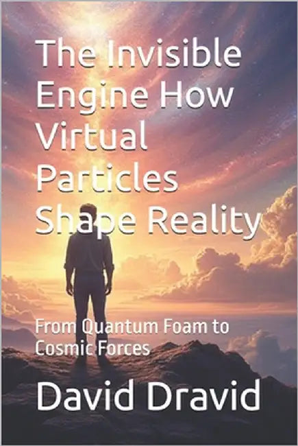 The Invisible Engine How Virtual Particles Shape Reality: From Quantum Foam to Cosmic Forces by Dravid, David