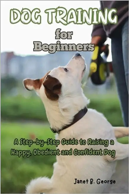 Dog Training for Beginners: A Step-by-Step Guide to Raising a Happy, Obedient and Confident Dog by George, Janet B.