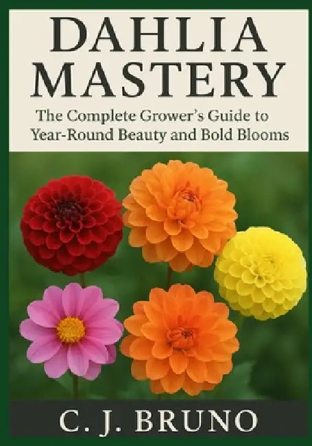 Dahlia Mastery: The Complete Grower's Guide to Year-Round Beauty and Bold Blooms by C. J. Bruno
