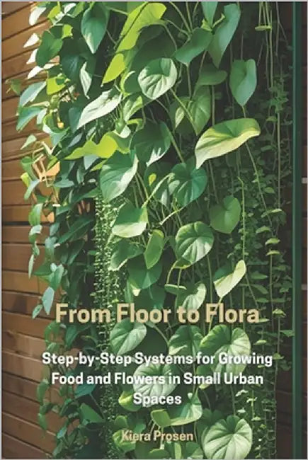 From Floor to Flora: Step-by-Step Systems for Growing Food and Flowers in Small Urban Spaces by Prosen, Kiera