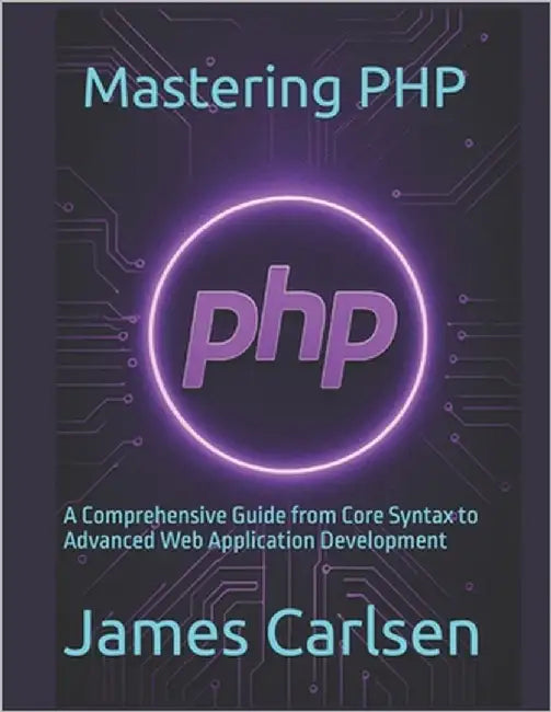 Mastering PHP: A Comprehensive Guide from Core Syntax to Advanced Web Application Development by Carlsen, James