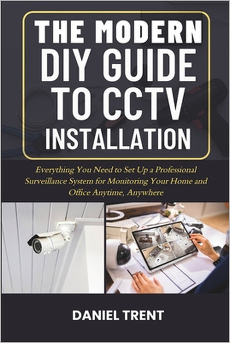 The Modern DIY Guide to Cctv Installation: Everything You Need to Set Up a Professional Surveillance System for Monitoring Your Home and Office Anytim by Daniel Trent