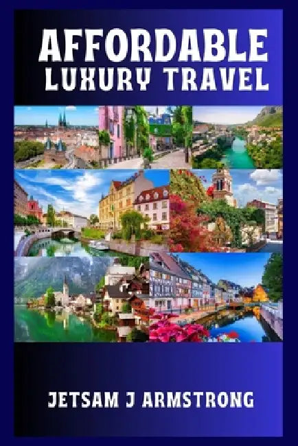 Affordable Luxury Travel: A Curated Guide to Experiencing Culture, Comfort, and Class across Europe without Overspending by Jetsam J. Armstrong