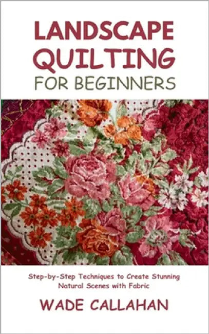 Landscape Quilting for Beginners: Step-by-Step Techniques to Create Stunning Natural Scenes with Fabric by Callahan, Wade