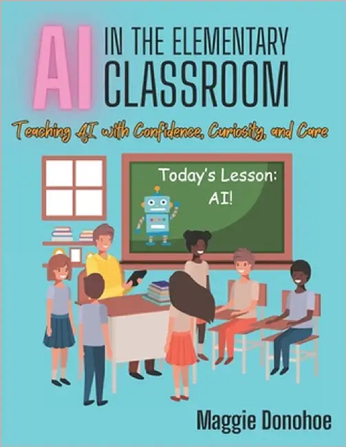 AI in the Elementary Classroom: Teaching AI with Confidence, Curiosity, and Care by Donohoe, Maggie C.
