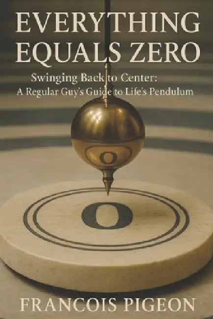 Everything Equals Zero: Swinging Back to Center: A Regular Guy's Guide to Life's Pendulum by Francois Pigeon