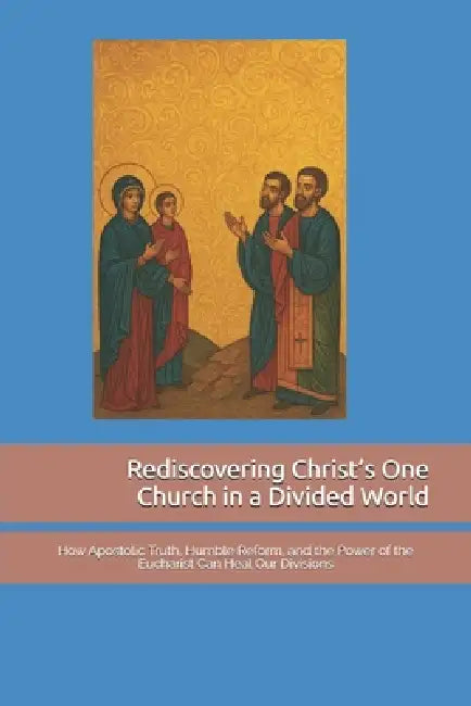 Rediscovering Christ's One Church in a Divided World: How Apostolic Truth, Humble Reform, and the Power of the Eucharist Can Heal Our Divisions by Brian Crumly
