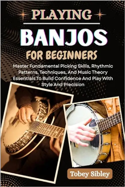 Playing Banjos for Beginners: Master Fundamental Picking Skills, Rhythmic Patterns, Techniques, And Music Theory Essentials To Build Confidence And Pl by Sibley, Tobey