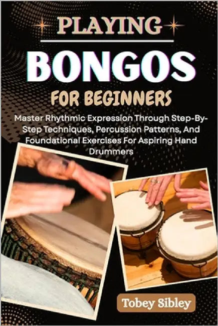 Playing Bongos for Beginners: Master Rhythmic Expression Through Step-By-Step Techniques, Percussion Patterns, And Foundational Exercises For Aspiring by Sibley, Tobey
