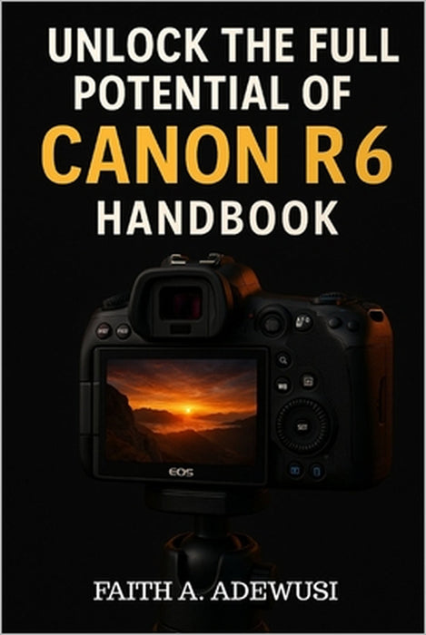 Unlocking The Full Potential Of Canon R6 Handbook: Your Go-to Guide for Taking Beautiful Photos and Cinematic Videos by Faith A. Adewusi