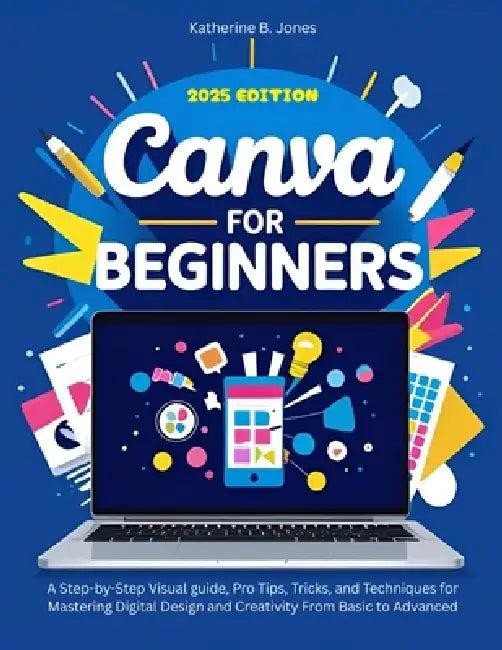 Canva for Beginners: A Step-by-Step Visual guide, Pro Tips, Tricks, and Techniques for Mastering Digital Design and Creativity From Basic to Advanced by Katherine B. Jones