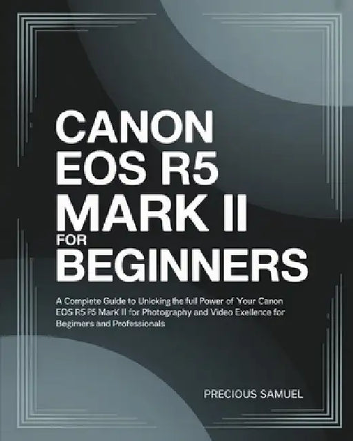 Canon EOS R5 Mark II For Beginners: A Complete Guide to Unlocking the Full Power of Your Canon EOS R5 Mark II for Photography and Video Excellence For by Precious Samuel