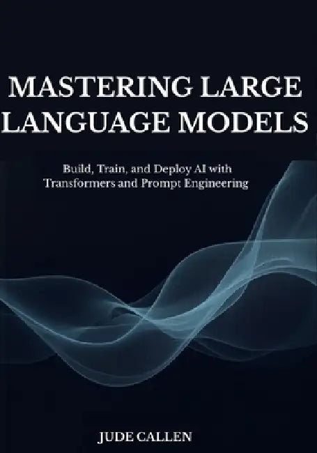 Mastering Large Language Models: Build, Train, and Deploy AI with Transformers and Prompt Engineering by Jude Callen