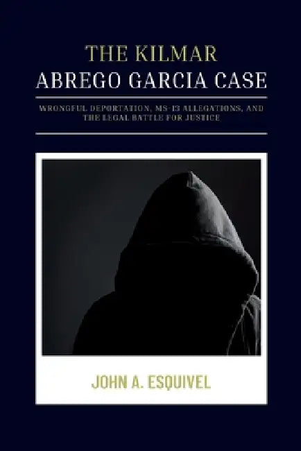 The Kilmar Abrego Garcia Case: Wrongful Deportation, MS-13 Allegations, and the Legal Battle for Justice by John A. Esquivel
