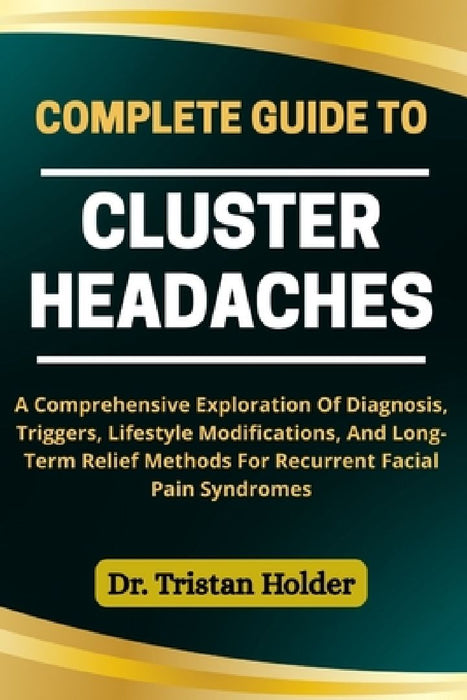 Complete Guide to Cluster Headaches: A Comprehensive Exploration Of Diagnosis Triggers Lifes  by Tristan Holder