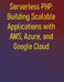 Serverless PHP: Building Scalable Applications with AWS, Azure, and Google Cloud: Learn to build modern PHP applications on the leading serverless pla by Phiquill Publishing