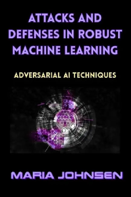 Attacks and Defenses in Robust Machine Learning: Adversarial AI Techniques by Maria Johnsen