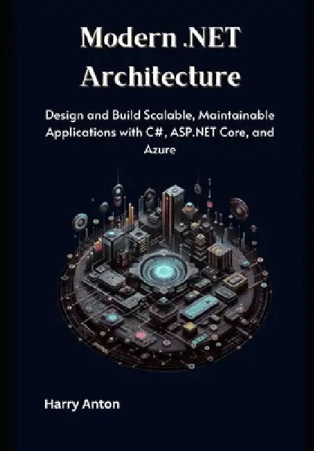Modern .NET Architecture: Design and Build Scalable, Maintainable Applications with C#, ASP.NET Core, and Azure by Harry Anton
