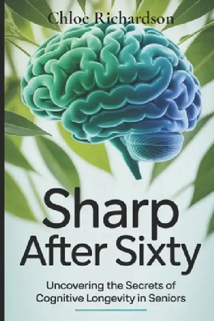 Sharp After Sixty: Uncovering the Secrets of Cognitive Longevity in Seniors by Chloe Richardson