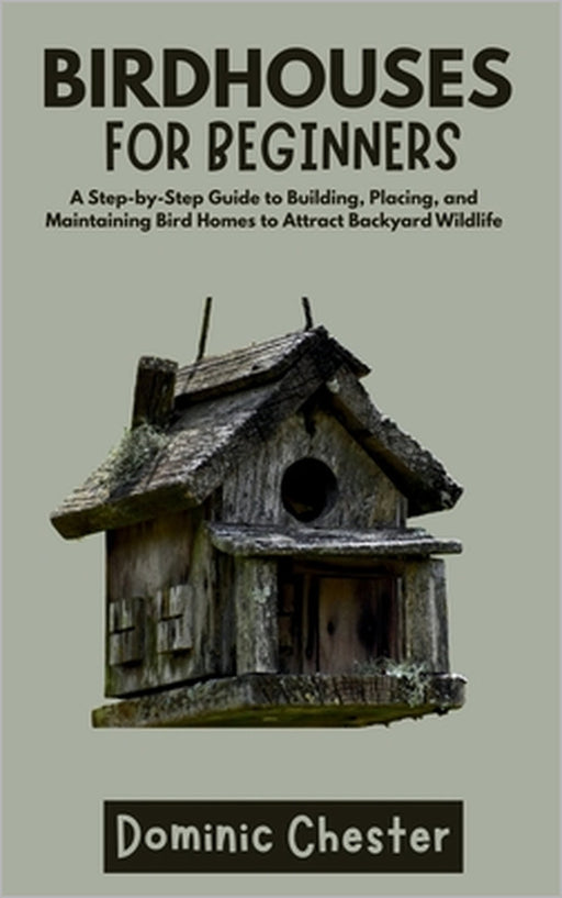 Birdhouses for Beginners: A Step-by-Step Guide to Building, Placing, and Maintaining Bird Homes to Attract Backyard Wildlife by Dominic Chester
