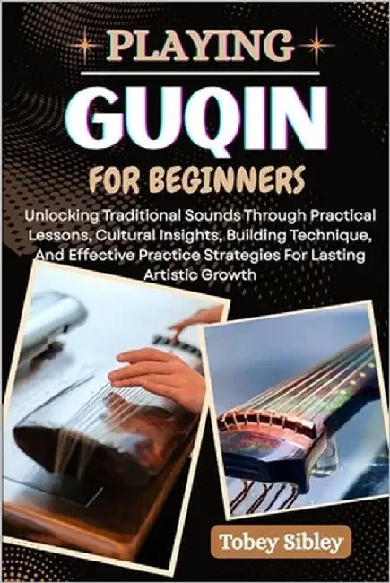 Playing Guqin for Beginners: Unlocking Traditional Sounds Through Practical Lessons, Cultural Insights, Building Technique, And Effective Practice Str by Sibley, Tobey