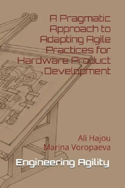 Engineering Agility: A Pragmatic Approach to Adapting Agile Practices for Hardware Product Development by Marina Voropaeva, Ali Hajou