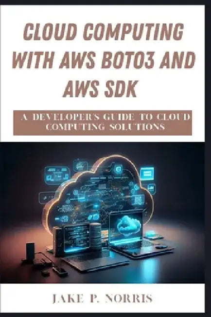 Cloud Computing with AWS Boto3 and AWS SDK: A Developer's Guide to Cloud Computing Solutions by Jake P. Norris