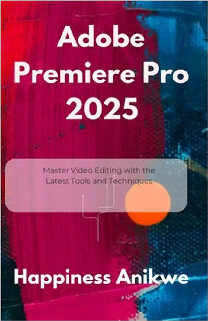 Adobe Premiere Pro 2025: Master Video Editing with the Latest Tools and Techniques by Anikwe, Happiness