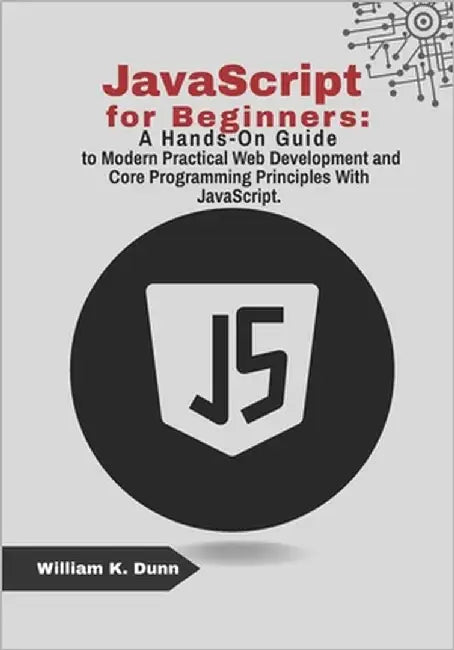 JavaScript for Beginners: A Hands-On Guide to Modern Practical Web Development and Core Programming Principles With JavaScript. by K. Dunn, William