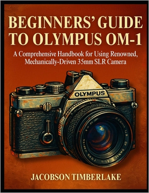 Beginners' Guide to Olympus Om-1: A Comprehensive Handbook for Using Renowned, Mechanically-Driven 35mm SLR Camera by Jacobson Timberlake