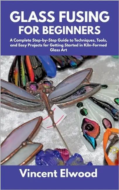 Glass Fusing for Beginners: A Complete Step-by-Step Guide to Techniques, Tools, and Easy Projects for Getting Started in Kiln-Formed Glass Art by Elwood, Vincent