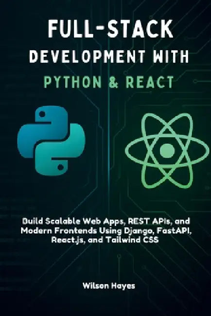 Full-Stack Development with Python & React: Build Scalable Web Apps, REST APIs, and Modern Frontends Using Django, FastAPI, React.js, and Tailwind CSS by Wilson Hayes