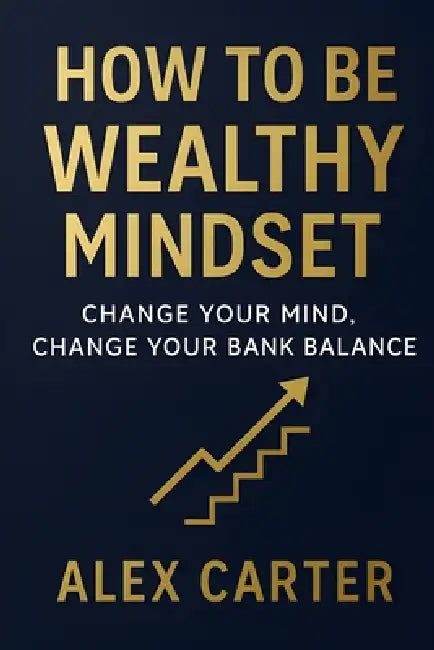 How to Be Wealthy Mindset: Change Your Mind, Change Your Bank Balance by Alex Carter