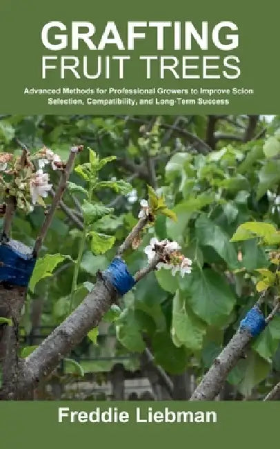 Grafting Fruit Trees: Advanced Methods for Professional Growers to Improve Scion Selection, Compatibility, and Long-Term Success by Freddie Liebman