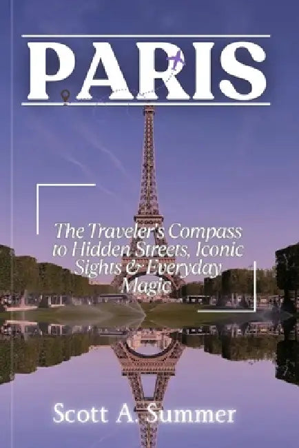 Paris: The Traveler's Compass to Hidden Streets, Iconic Sights & Everyday Magic by Scott A. Summer