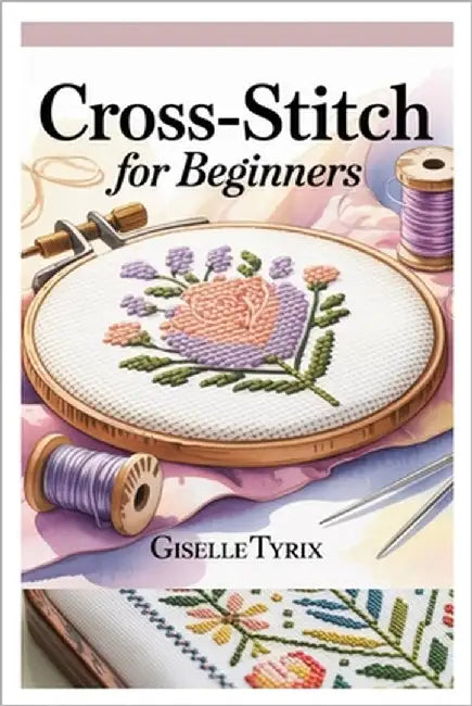 Cross-Stitch for Beginners: A Complete Step-By-Step Guide to Learn Modern Embroidery with Simple Patterns, Essential Techniques, and Creative Projects by Tyrix, Giselle