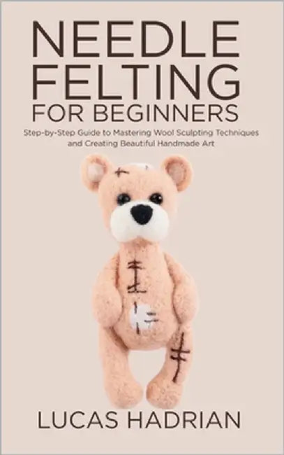 Needle Felting for Beginners: Step-by-Step Guide to Mastering Wool Sculpting Techniques and Creating Beautiful Handmade Art by Hadrian, Lucas