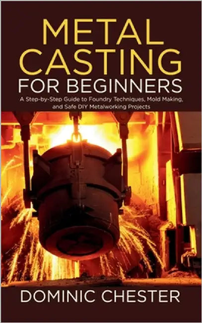 Metal Casting for Beginners: A Step-by-Step Guide to Foundry Techniques, Mold Making, and Safe DIY Metalworking Projects by Chester, Dominic