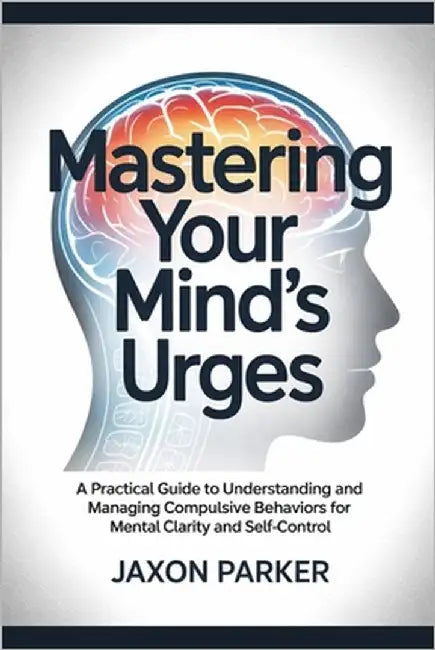 Mastering Your Mind's Urges: A Practical Guide to Understanding and Managing Compulsive Behaviors for Mental Clarity and Self-Control by Parker, Jaxon