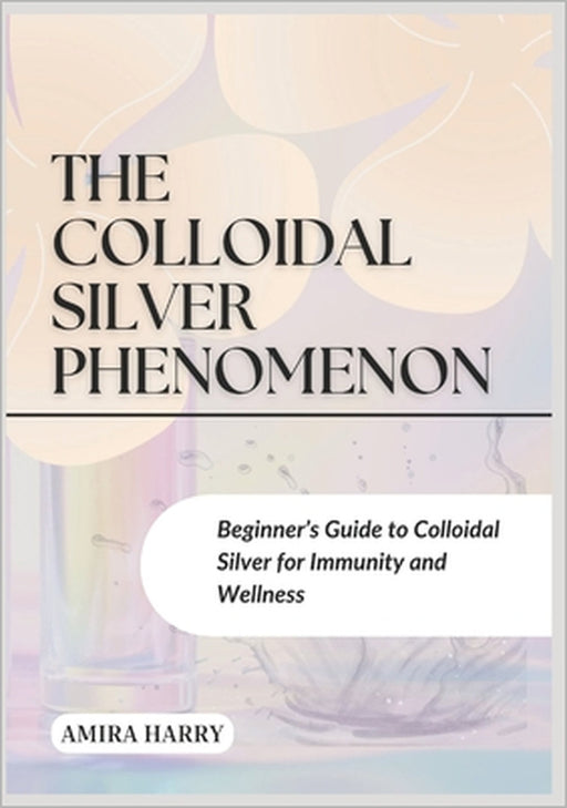 The Colloidal Silver Phenomenon: Beginner's Guide to Colloidal Silver for Immunity and Wellness by Amira Harry