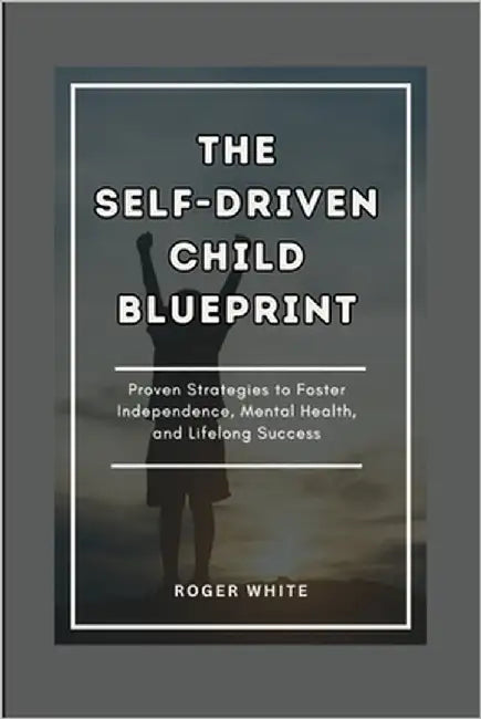 The Self-Driven Child Blueprint: Proven Strategies To Foster Independence, Mental Health, And Lifelong Success In Your Kids by White, Roger