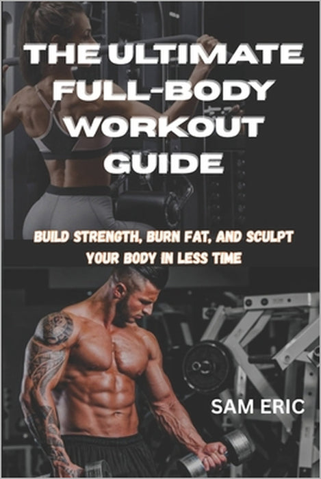 The Ultimate Full-Body Workout Guide: Build Strength, Burn Fat, and Sculpt Your Body in Less Time by Sam Eric