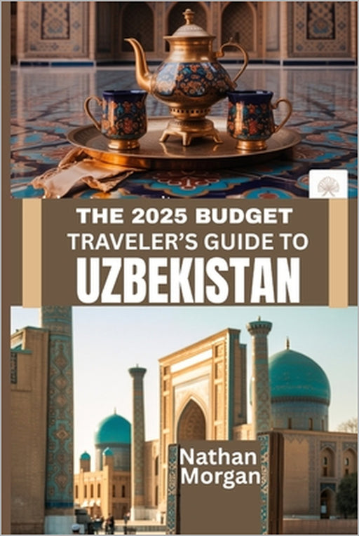 The 2025 Budget Traveler's Guide to Uzbekistan: Explore the Heart of Central Asia's Silk Road Without Breaking the Bank by Nathan Morgan