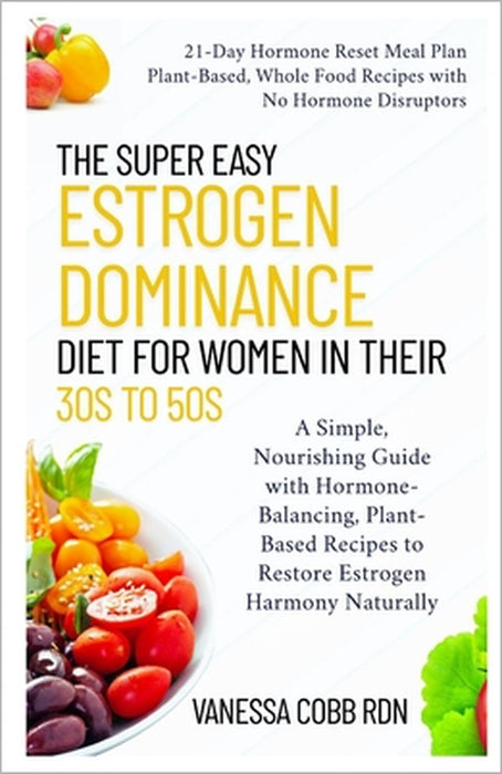 The Super Easy Estrogen Dominance Diet for Women in Their 30s to 50s: A Simple, Nourishing Guide with Hormone-Balancing, Plant-Based Recipes to Restor by Vanessa Cobb Rdn