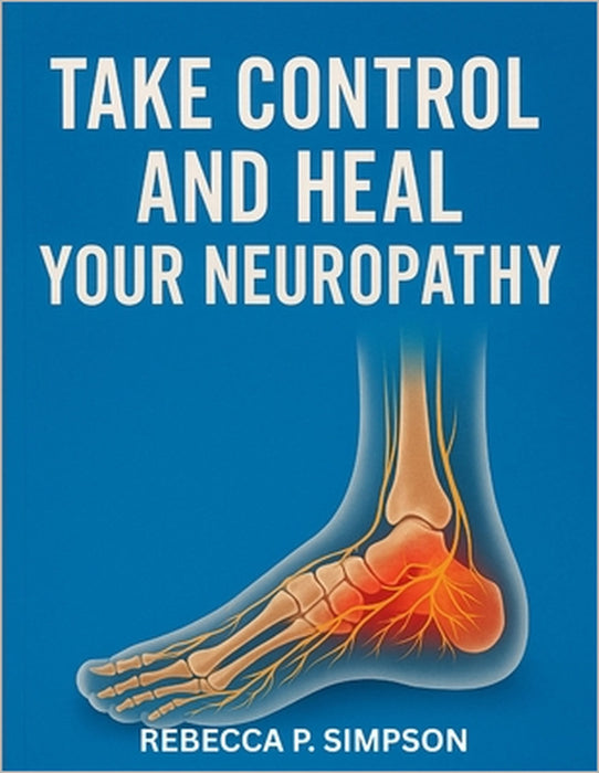 Take Control And Heal Your Neuropathy: A Complete Guide to Understanding and Managing Neuropathy by Rebecca P. Simpson