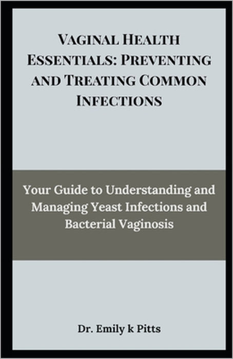 Vaginal Health Essentials: Preventing and Treating Common Infections: Your Guide to Understanding and Managing Yeast Infections and Bacterial Vaginosi by Emily K. Pitts
